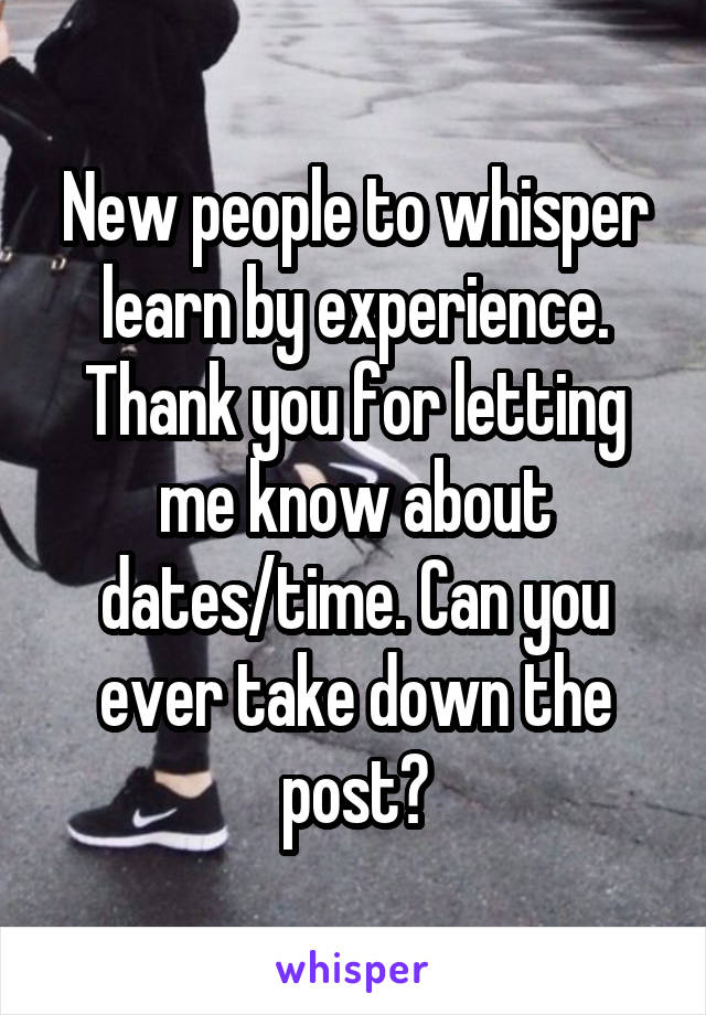 New people to whisper learn by experience. Thank you for letting me know about dates/time. Can you ever take down the post?