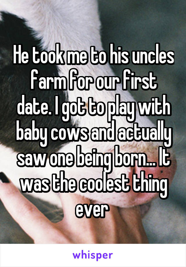 He took me to his uncles farm for our first date. I got to play with baby cows and actually saw one being born... It was the coolest thing ever 