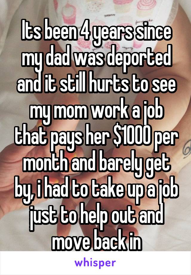 Its been 4 years since my dad was deported and it still hurts to see my mom work a job that pays her $1000 per month and barely get by, i had to take up a job just to help out and move back in
