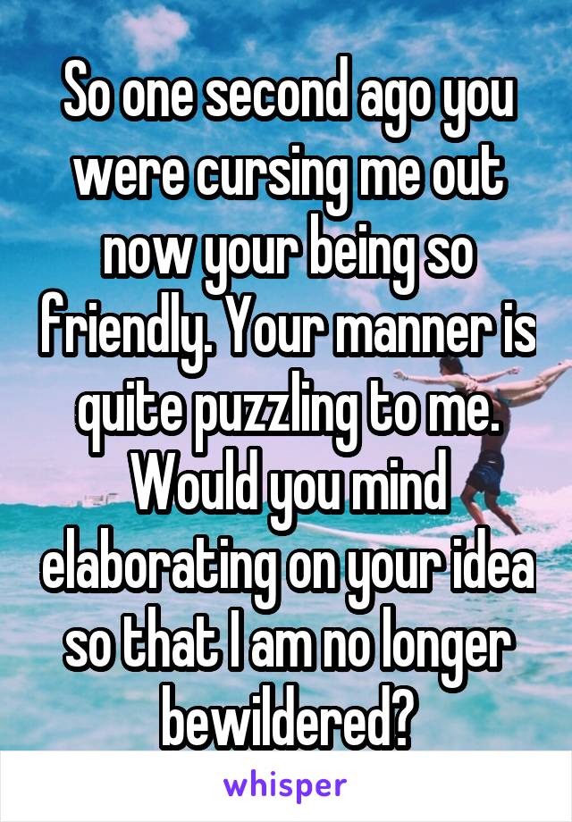 So one second ago you were cursing me out now your being so friendly. Your manner is quite puzzling to me. Would you mind elaborating on your idea so that I am no longer bewildered?