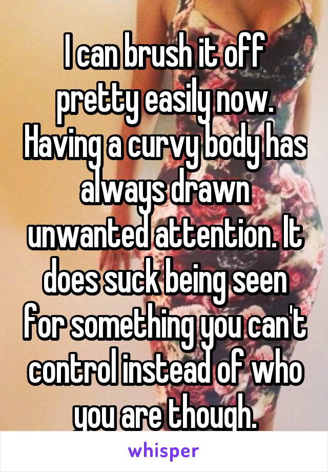 I can brush it off pretty easily now. Having a curvy body has always drawn unwanted attention. It does suck being seen for something you can't control instead of who you are though.