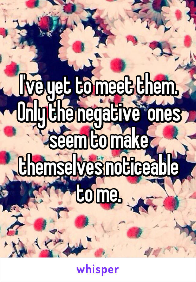 I've yet to meet them. Only the negative  ones seem to make themselves noticeable to me.