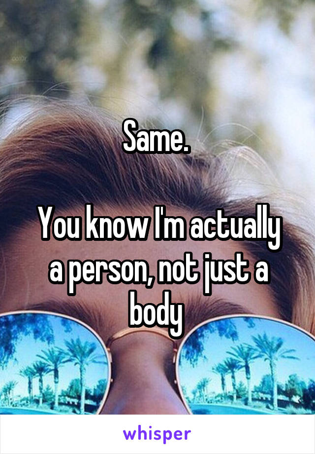 Same. 

You know I'm actually a person, not just a body 