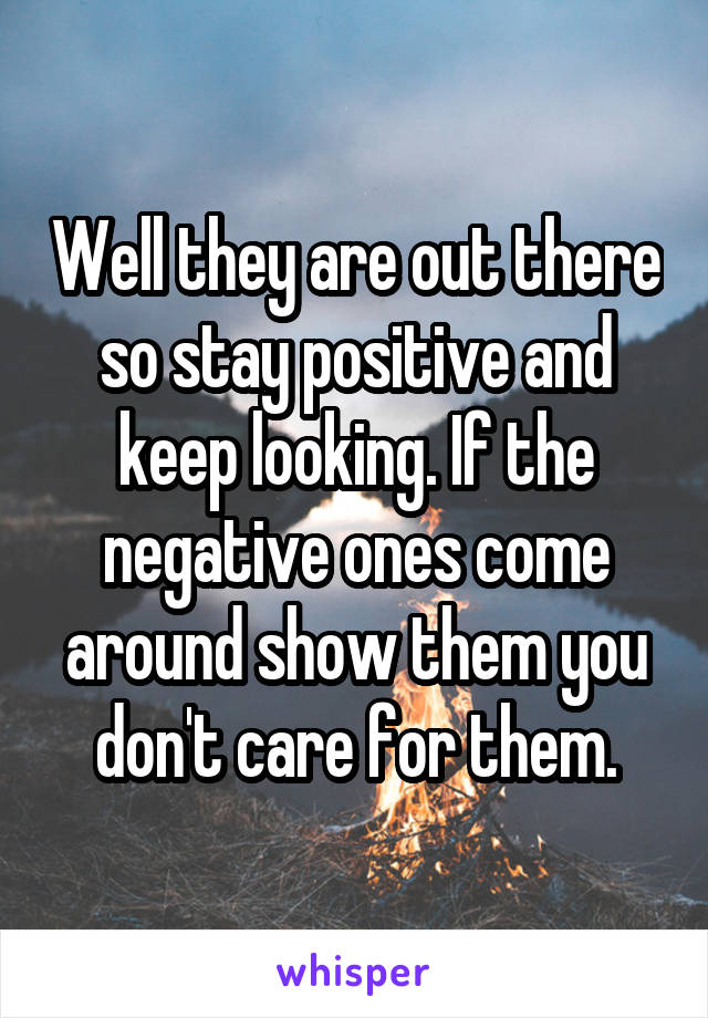 Well they are out there so stay positive and keep looking. If the negative ones come around show them you don't care for them.