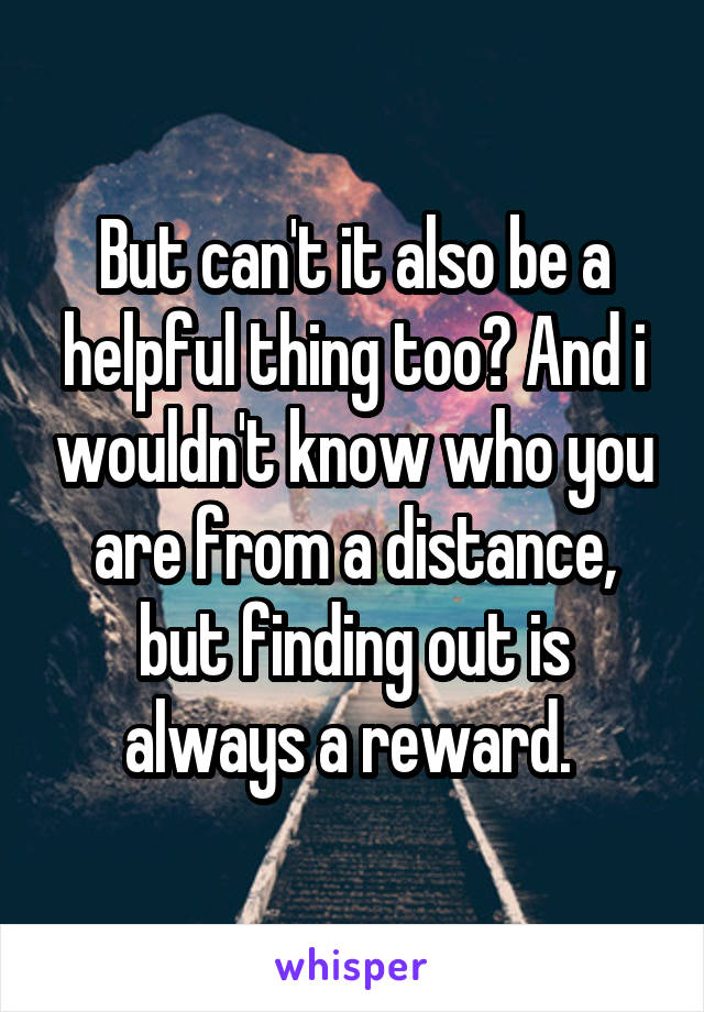 But can't it also be a helpful thing too? And i wouldn't know who you are from a distance, but finding out is always a reward. 