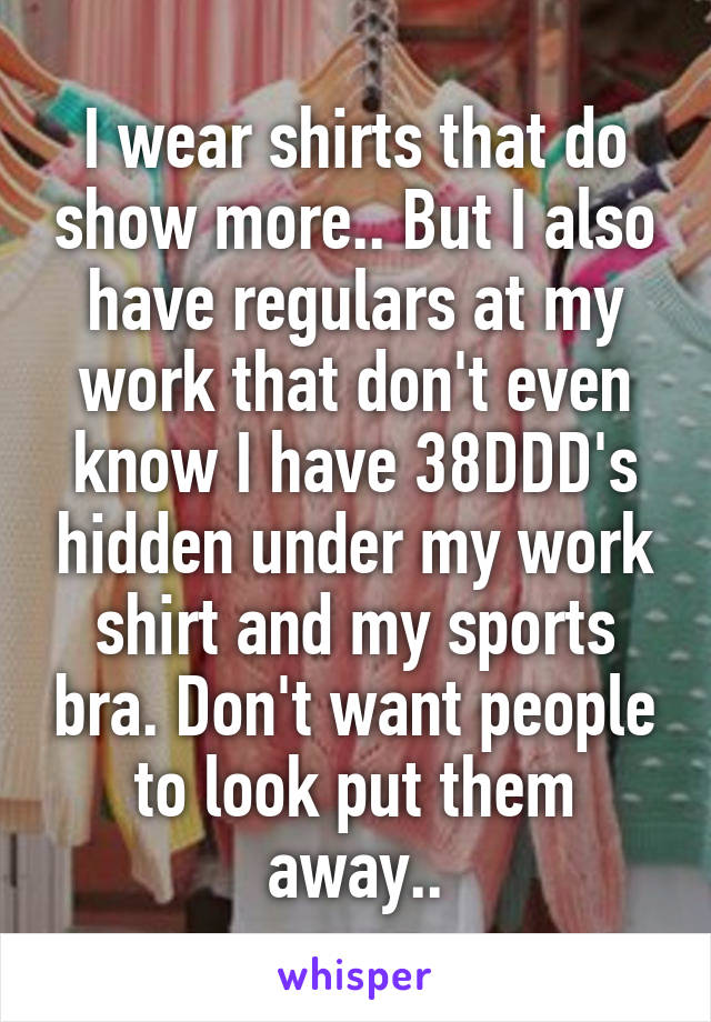 I wear shirts that do show more.. But I also have regulars at my work that don't even know I have 38DDD's hidden under my work shirt and my sports bra. Don't want people to look put them away..