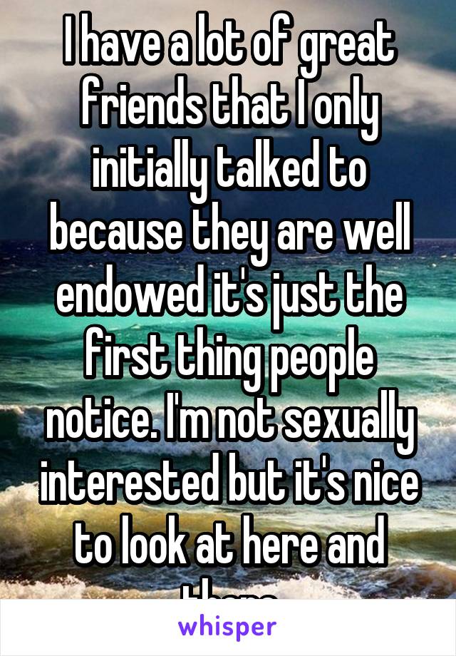 I have a lot of great friends that I only initially talked to because they are well endowed it's just the first thing people notice. I'm not sexually interested but it's nice to look at here and there