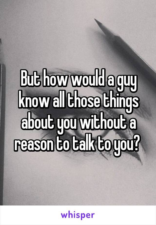 But how would a guy know all those things about you without a reason to talk to you? 