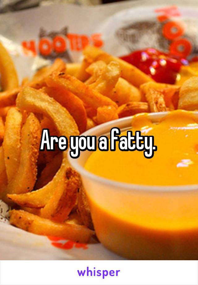 Are you a fatty. 