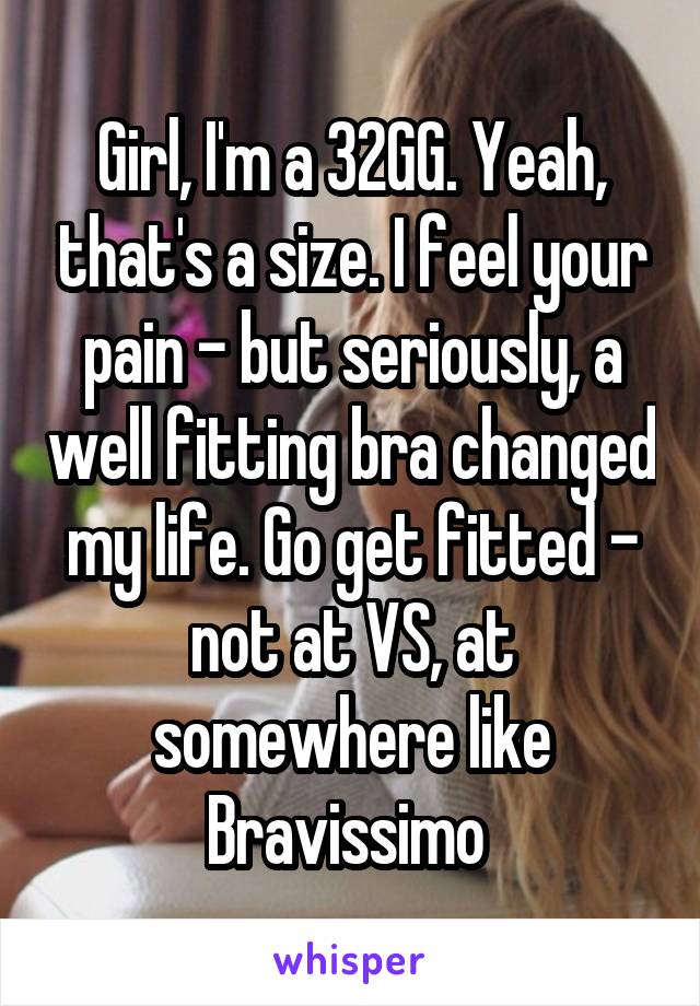 Girl, I'm a 32GG. Yeah, that's a size. I feel your pain - but seriously, a well fitting bra changed my life. Go get fitted - not at VS, at somewhere like Bravissimo 