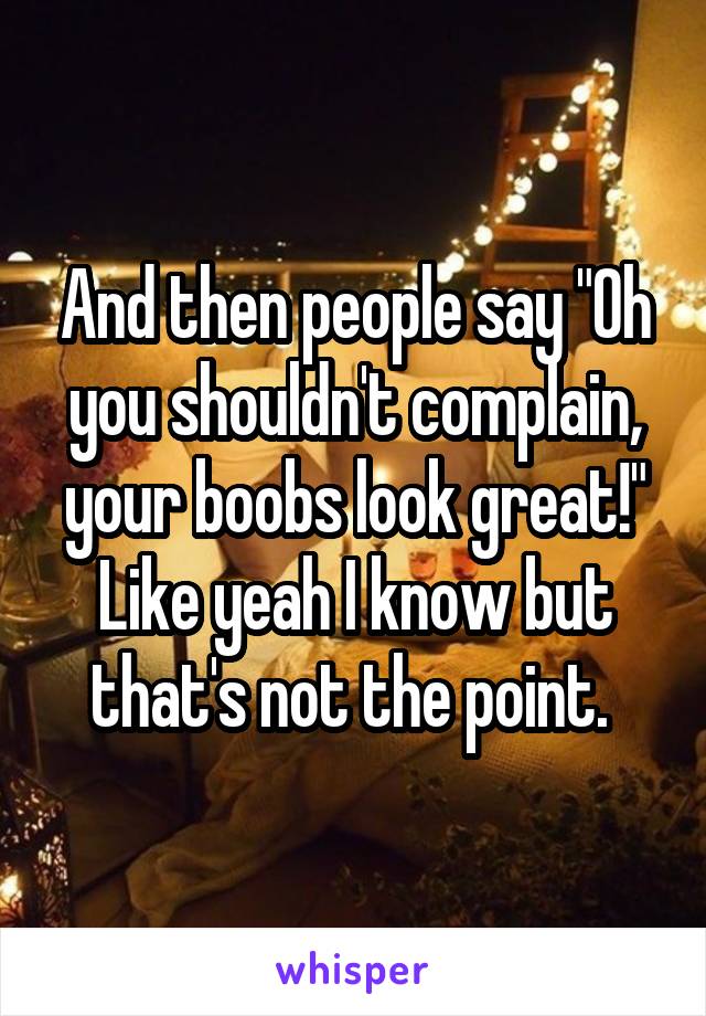 And then people say "Oh you shouldn't complain, your boobs look great!" Like yeah I know but that's not the point. 