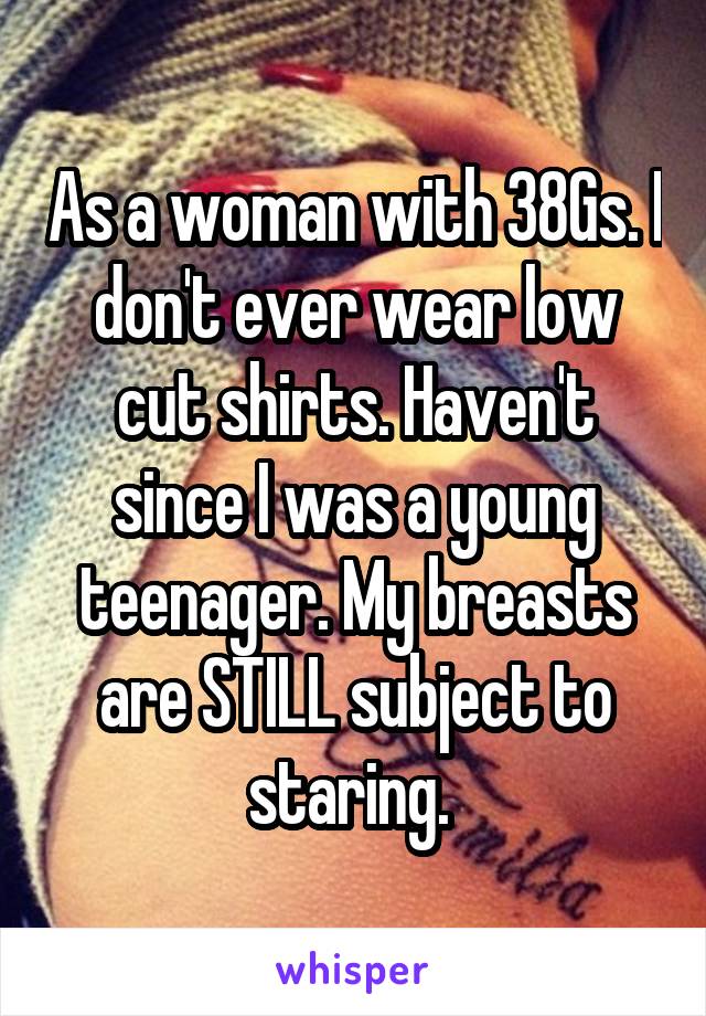 As a woman with 38Gs. I don't ever wear low cut shirts. Haven't since I was a young teenager. My breasts are STILL subject to staring. 