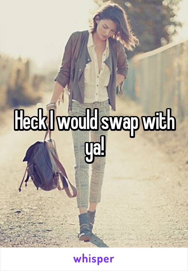 Heck I would swap with ya!