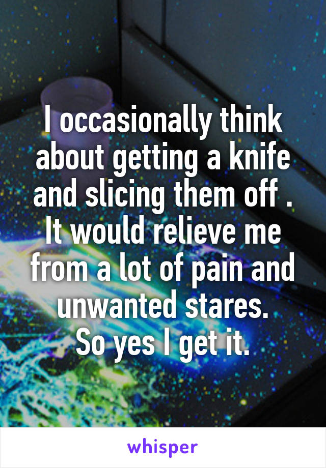 I occasionally think about getting a knife and slicing them off . It would relieve me from a lot of pain and unwanted stares.
So yes I get it.