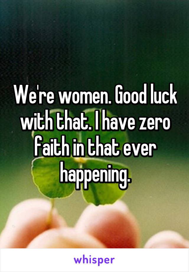 We're women. Good luck with that. I have zero faith in that ever happening.