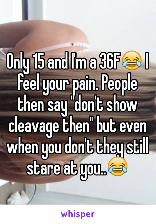 Only 15 and I'm a 36F😂 I feel your pain. People then say "don't show cleavage then" but even when you don't they still stare at you..😂