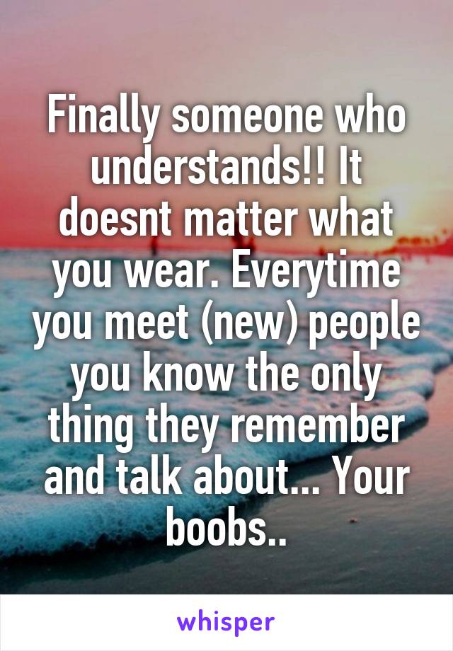 Finally someone who understands!! It doesnt matter what you wear. Everytime you meet (new) people you know the only thing they remember and talk about... Your boobs..