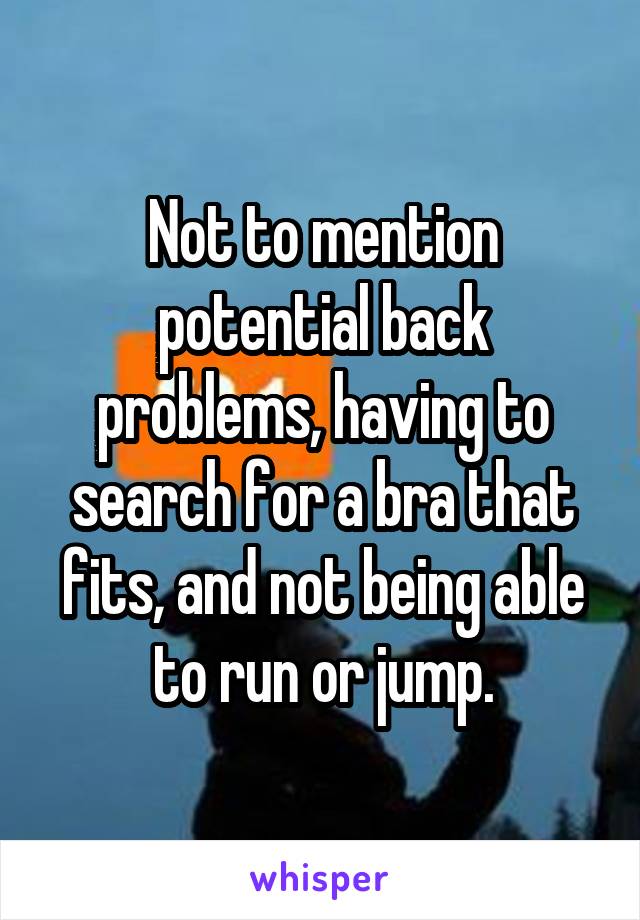 Not to mention potential back problems, having to search for a bra that fits, and not being able to run or jump.