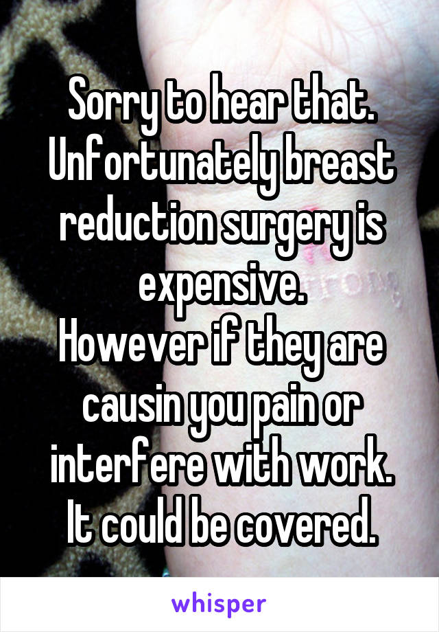 Sorry to hear that.
Unfortunately breast reduction surgery is expensive.
However if they are causin you pain or interfere with work.
It could be covered.