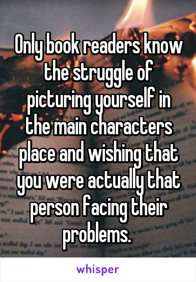 Only book readers know the struggle of picturing yourself in the main characters place and wishing that you were actually that person facing their problems. 