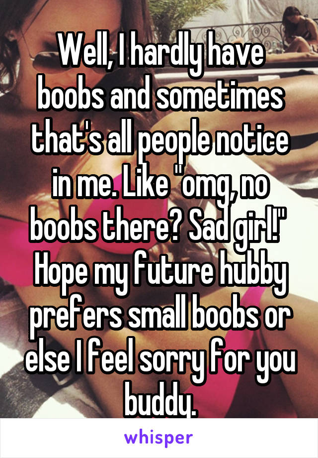 Well, I hardly have boobs and sometimes that's all people notice in me. Like "omg, no boobs there? Sad girl!"  Hope my future hubby prefers small boobs or else I feel sorry for you buddy.