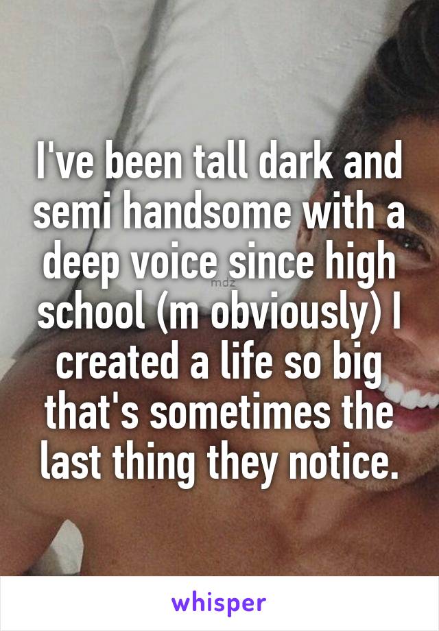 I've been tall dark and semi handsome with a deep voice since high school (m obviously) I created a life so big that's sometimes the last thing they notice.