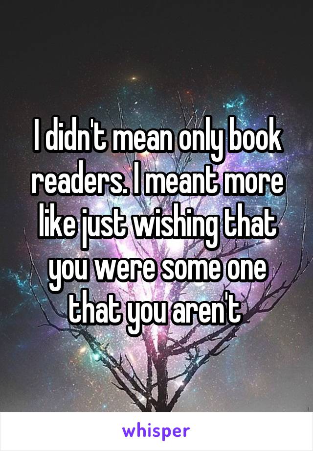 I didn't mean only book readers. I meant more like just wishing that you were some one that you aren't 