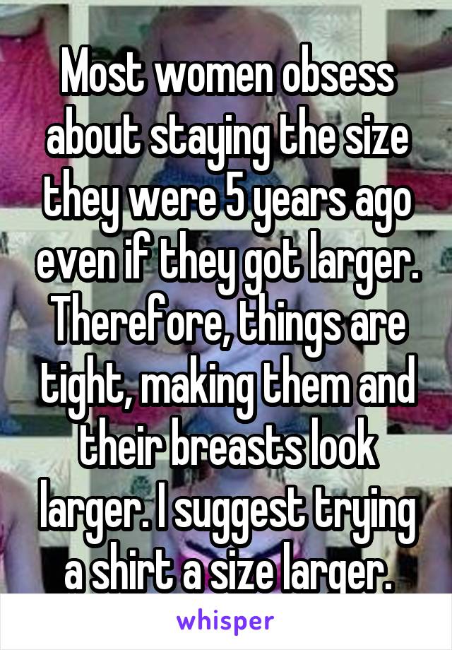 Most women obsess about staying the size they were 5 years ago even if they got larger. Therefore, things are tight, making them and their breasts look larger. I suggest trying a shirt a size larger.