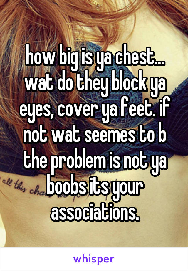 how big is ya chest... wat do they block ya eyes, cover ya feet. if not wat seemes to b the problem is not ya boobs its your associations.