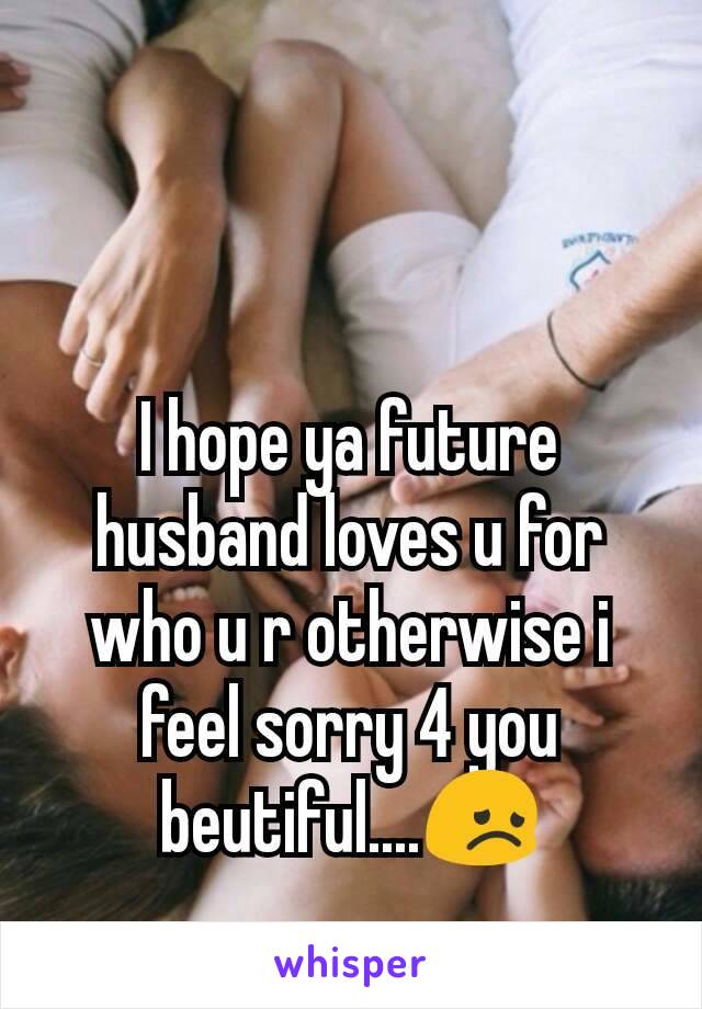 I hope ya future husband loves u for who u r otherwise i feel sorry 4 you beutiful....😞