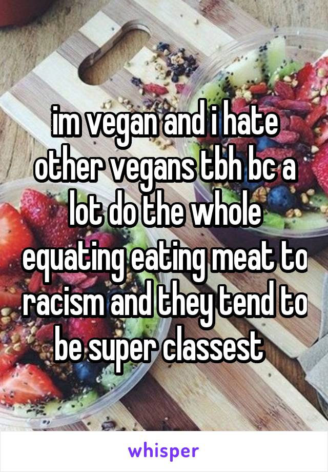 im vegan and i hate other vegans tbh bc a lot do the whole equating eating meat to racism and they tend to be super classest  