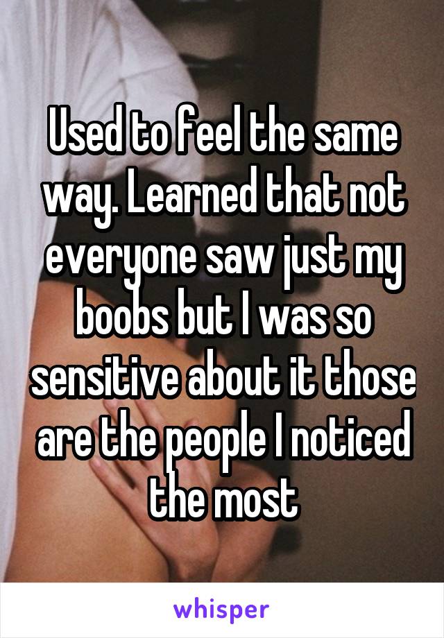 Used to feel the same way. Learned that not everyone saw just my boobs but I was so sensitive about it those are the people I noticed the most