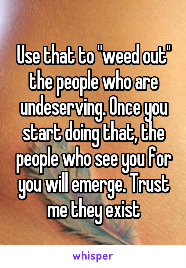 Use that to "weed out" the people who are undeserving. Once you start doing that, the people who see you for you will emerge. Trust me they exist