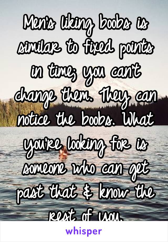 Men's liking boobs is similar to fixed points in time; you can't change them. They can notice the boobs. What you're looking for is someone who can get past that & know the rest of you.