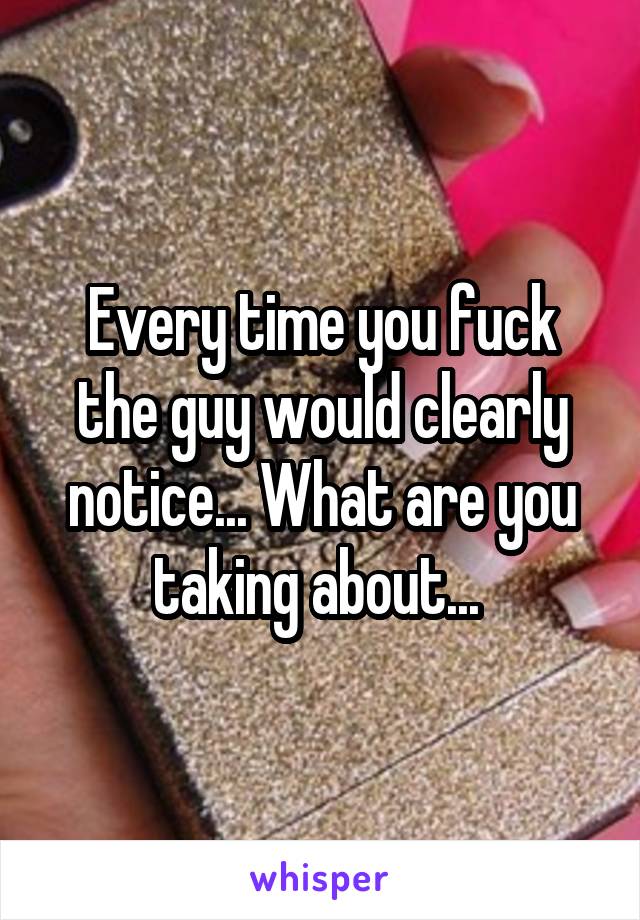 Every time you fuck the guy would clearly notice... What are you taking about... 