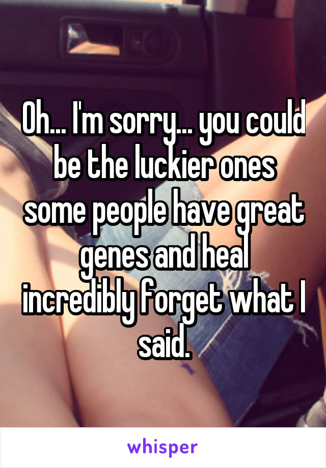 Oh... I'm sorry... you could be the luckier ones some people have great genes and heal incredibly forget what I said.