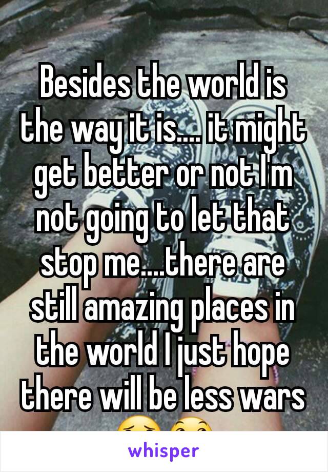  
Besides the world is the way it is.... it might get better or not I'm not going to let that stop me....there are still amazing places in the world I just hope there will be less wars 😟😞