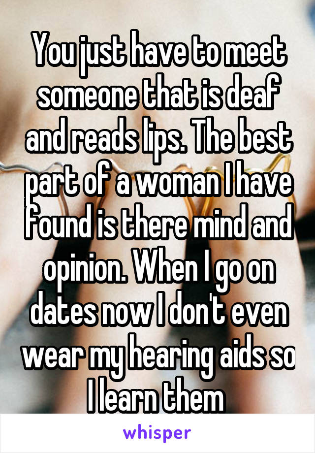 You just have to meet someone that is deaf and reads lips. The best part of a woman I have found is there mind and opinion. When I go on dates now I don't even wear my hearing aids so I learn them 