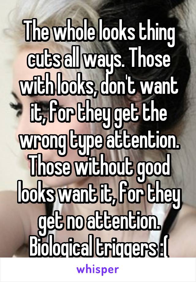 The whole looks thing cuts all ways. Those with looks, don't want it, for they get the wrong type attention. Those without good looks want it, for they get no attention. Biological triggers :(