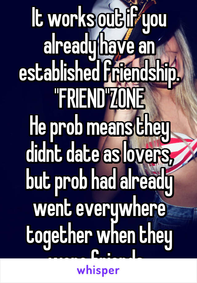 It works out if you already have an established friendship. "FRIEND"ZONE
He prob means they didnt date as lovers, but prob had already went everywhere together when they were friends. 
