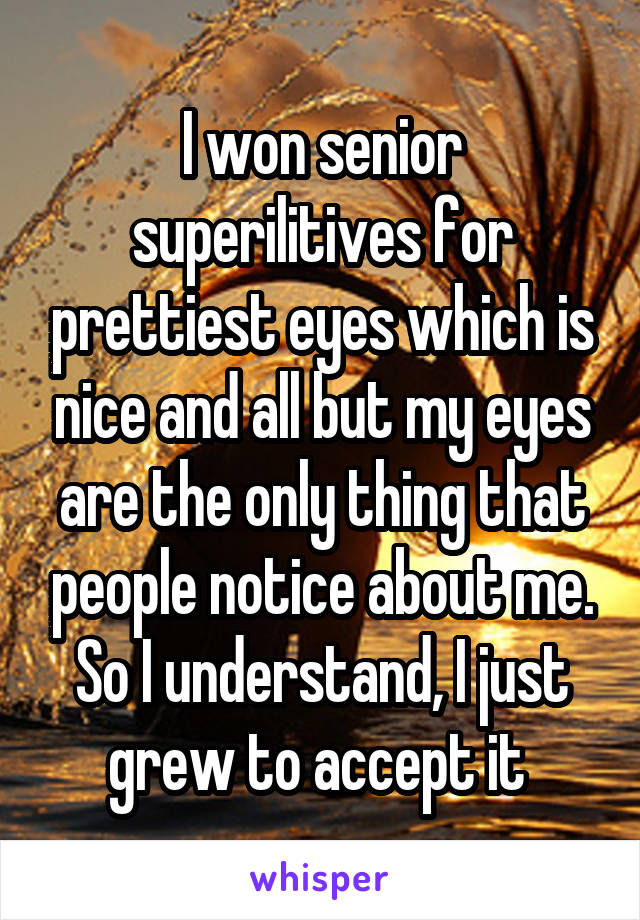 I won senior superilitives for prettiest eyes which is nice and all but my eyes are the only thing that people notice about me. So I understand, I just grew to accept it 