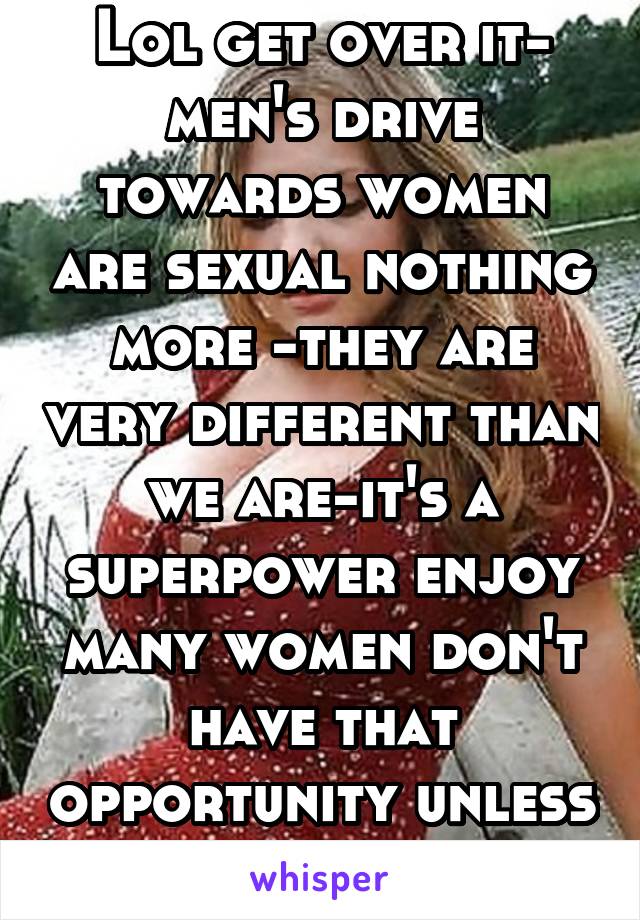 Lol get over it- men's drive towards women are sexual nothing more -they are very different than we are-it's a superpower enjoy many women don't have that opportunity unless they have surgery