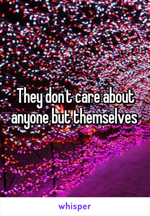 They don't care about anyone but themselves 