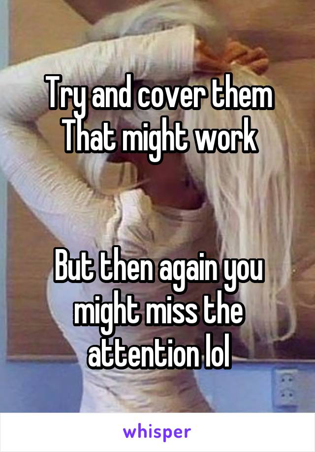 Try and cover them
That might work


But then again you might miss the attention lol