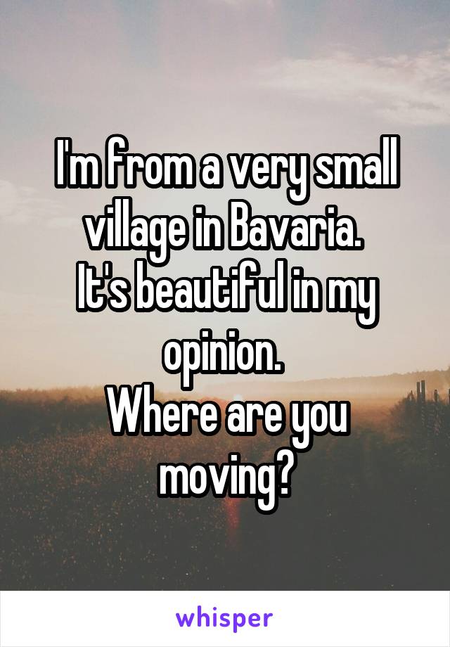 I'm from a very small village in Bavaria. 
It's beautiful in my opinion. 
Where are you moving?