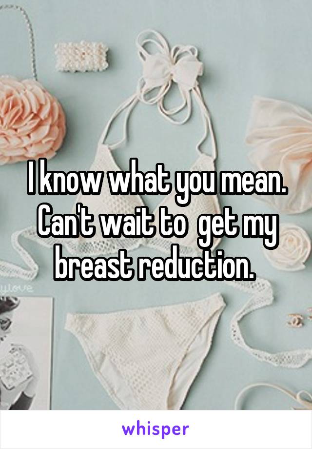 I know what you mean. Can't wait to  get my breast reduction. 