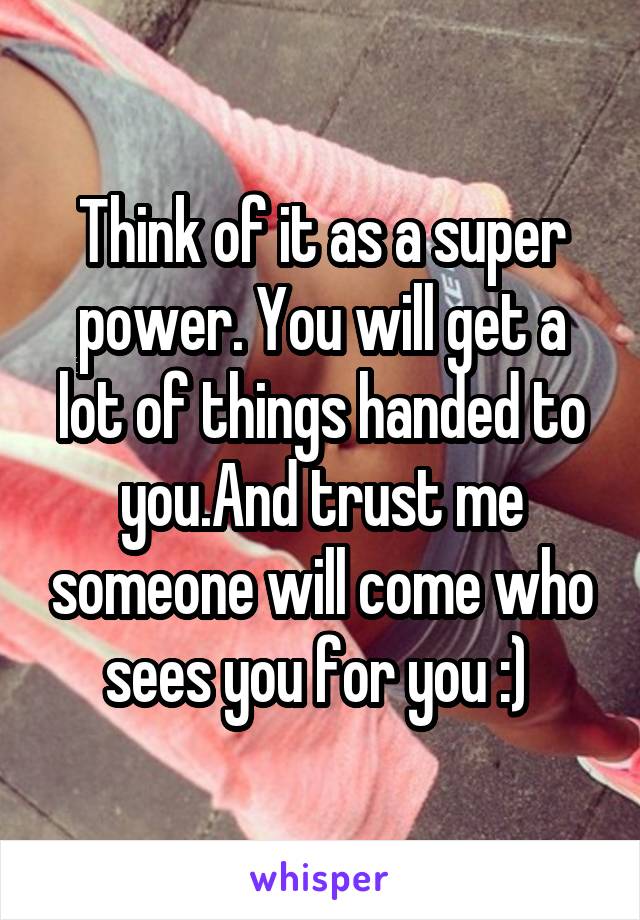 Think of it as a super power. You will get a lot of things handed to you.And trust me someone will come who sees you for you :) 