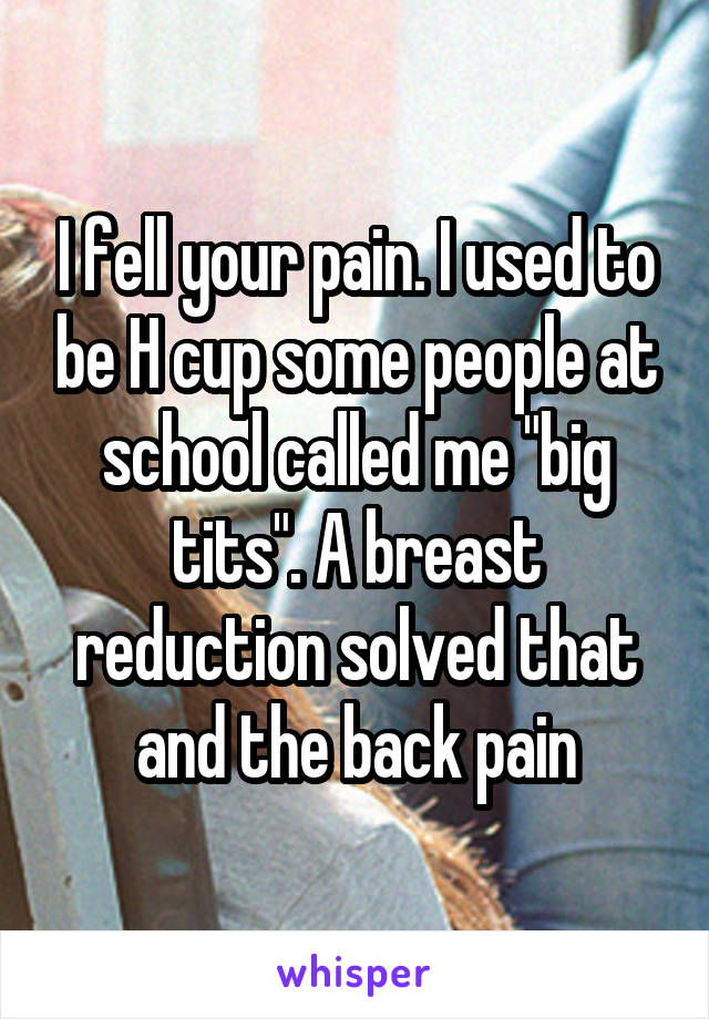 I fell your pain. I used to be H cup some people at school called me "big tits". A breast reduction solved that and the back pain