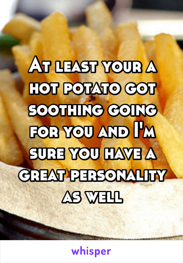 At least your a hot potato got soothing going for you and I'm sure you have a great personality as well