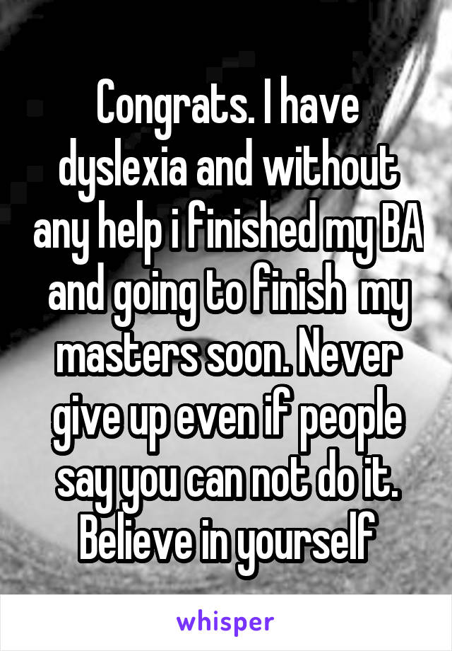 Congrats. I have dyslexia and without any help i finished my BA and going to finish  my masters soon. Never give up even if people say you can not do it. Believe in yourself